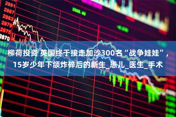 柳荷投资 英国终于接走加沙300名“战争娃娃”，15岁少年下颌炸碎后的新生_患儿_医生_手术