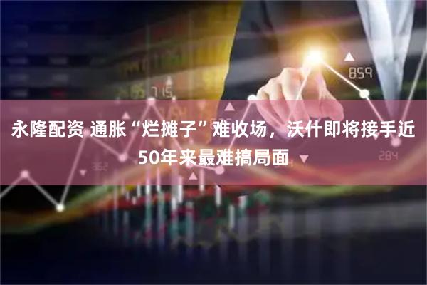 永隆配资 通胀“烂摊子”难收场，沃什即将接手近50年来最难搞局面