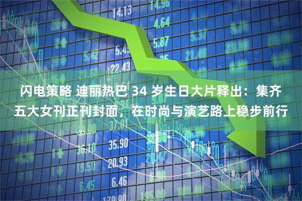 闪电策略 迪丽热巴 34 岁生日大片释出：集齐五大女刊正刊封面，在时尚与演艺路上稳步前行