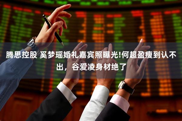 腾思控股 奚梦瑶婚礼嘉宾照曝光!何超盈瘦到认不出，谷爱凌身材绝了