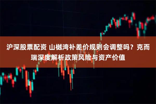 沪深股票配资 山樾湾补差价规则会调整吗？克而瑞深度解析政策风险与资产价值
