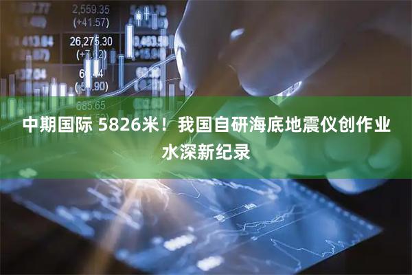 中期国际 5826米！我国自研海底地震仪创作业水深新纪录
