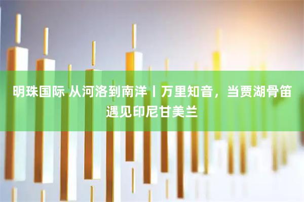 明珠国际 从河洛到南洋丨万里知音，当贾湖骨笛遇见印尼甘美兰