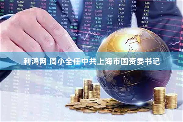 利鸿网 周小全任中共上海市国资委书记